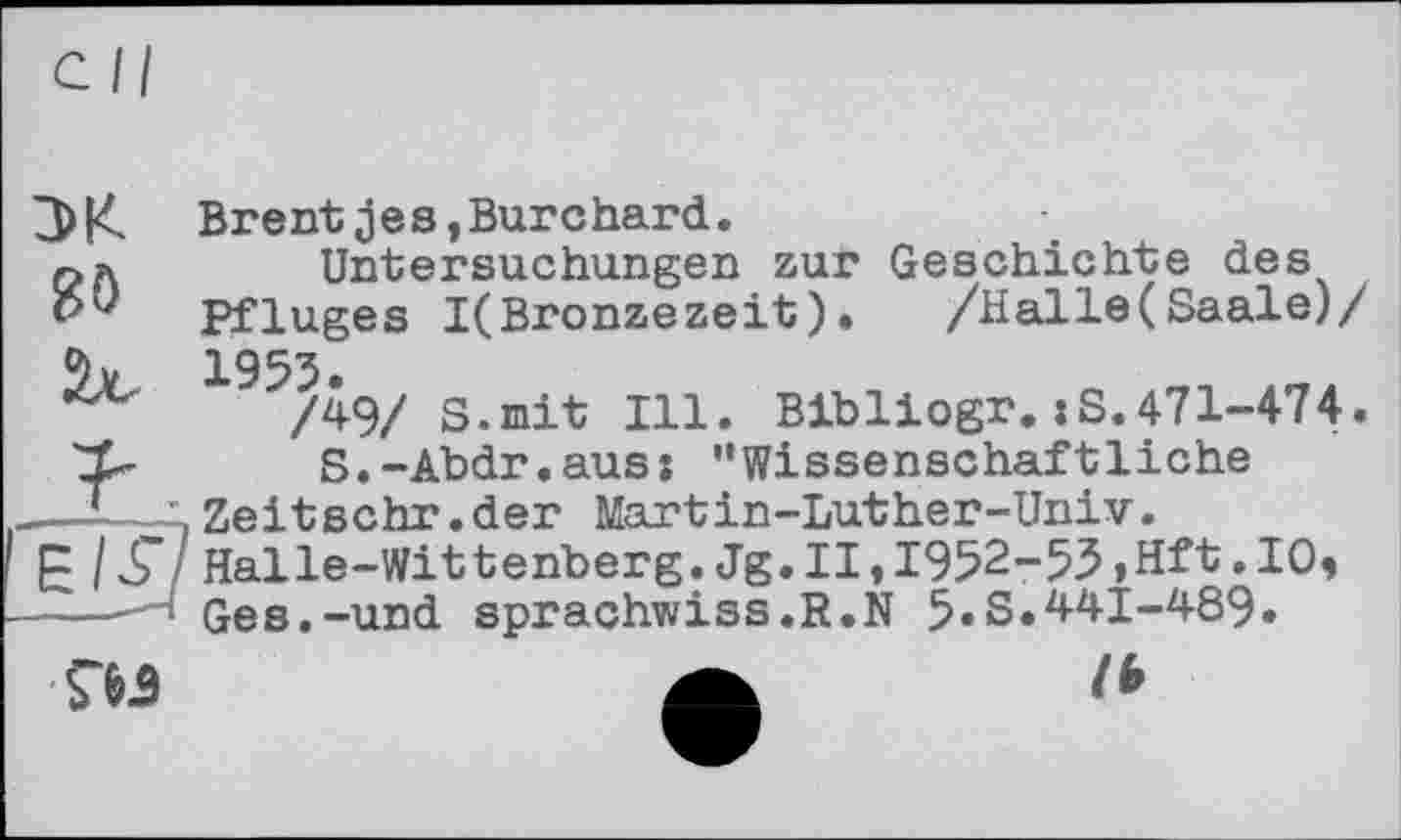 ﻿cil
3>K Brentjes,Burchard.
па	Untersuchungen zur Geschichte des
Pfluges I(Bronzezeit). /Halle(Saale)/ %	1953.
/49/ s.mit Ill. Bibliogr.:S.471-474.
Zp S.-Abdr.aus: '‘Wissenschaftliche
.—-—іZeitschr.der Martin-Luther-Univ.
PIS Halle-Wittenberg.Jg.II,І952-5З,Hft.10, l Ges.-und sprachwiss.R.N 5«S.441-489«
Ш	a lb